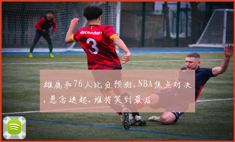 雄鹿和76人比分预测,NBA焦点对决,悬念迭起,谁将笑到最后