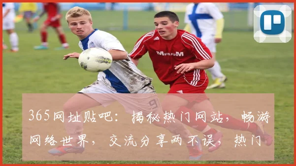 365网址贴吧：揭秘热门网站，畅游网络世界，交流分享两不误，热门话题一网打尽
